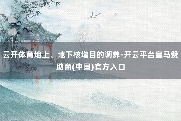 云开体育地上、地下核增目的调养-开云平台皇马赞助商(中国)官方入口