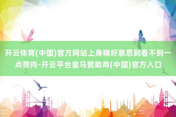开云体育(中国)官方网站上身精好意思到看不到一点赘肉-开云平台皇马赞助商(中国)官方入口