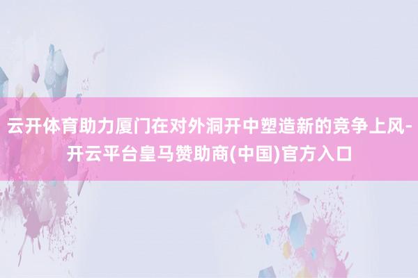 云开体育助力厦门在对外洞开中塑造新的竞争上风-开云平台皇马赞助商(中国)官方入口