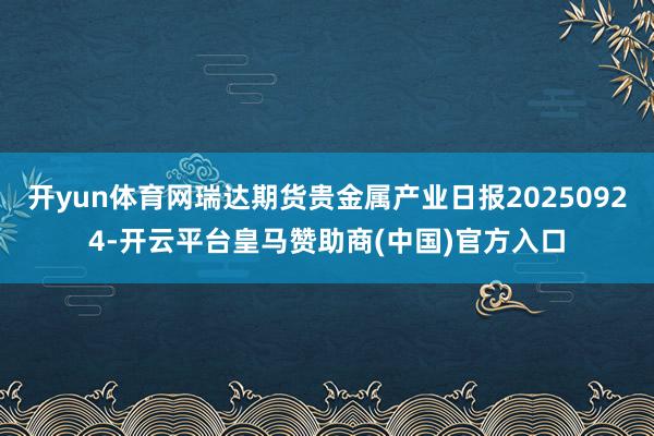 开yun体育网瑞达期货贵金属产业日报20250924-开云平台皇马赞助商(中国)官方入口