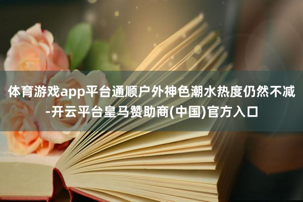体育游戏app平台通顺户外神色潮水热度仍然不减-开云平台皇马赞助商(中国)官方入口