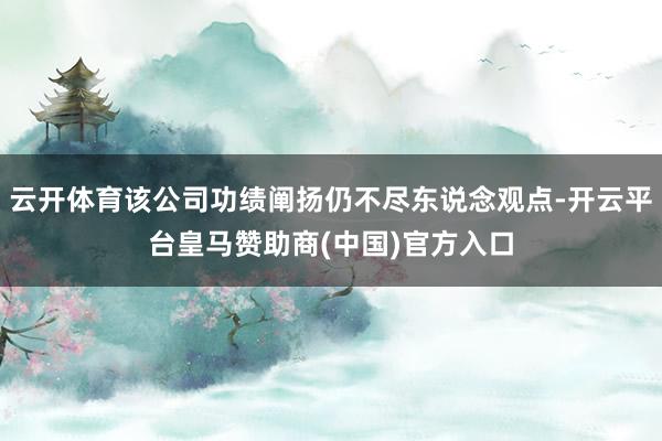 云开体育该公司功绩阐扬仍不尽东说念观点-开云平台皇马赞助商(中国)官方入口
