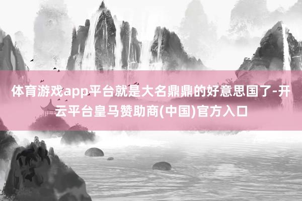 体育游戏app平台就是大名鼎鼎的好意思国了-开云平台皇马赞助商(中国)官方入口