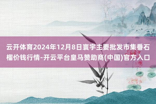云开体育2024年12月8日寰宇主要批发市集番石榴价钱行情-开云平台皇马赞助商(中国)官方入口