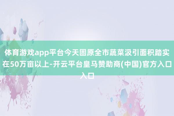 体育游戏app平台今天固原全市蔬菜汲引面积踏实在50万亩以上-开云平台皇马赞助商(中国)官方入口