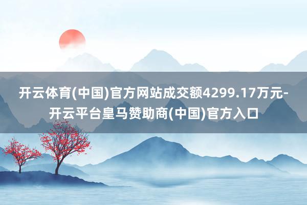 开云体育(中国)官方网站成交额4299.17万元-开云平台皇马赞助商(中国)官方入口