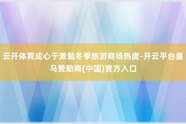 云开体育成心于激勉冬季旅游商场热度-开云平台皇马赞助商(中国)官方入口