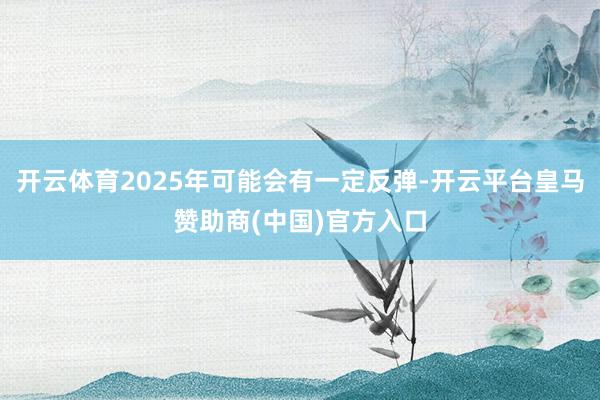 开云体育2025年可能会有一定反弹-开云平台皇马赞助商(中国)官方入口