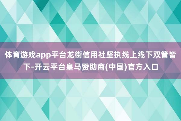 体育游戏app平台龙街信用社坚执线上线下双管皆下-开云平台皇马赞助商(中国)官方入口
