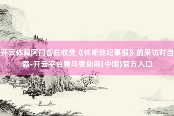 开云体育阿门曾在收受《休斯敦纪事报》的采访时自满-开云平台皇马赞助商(中国)官方入口