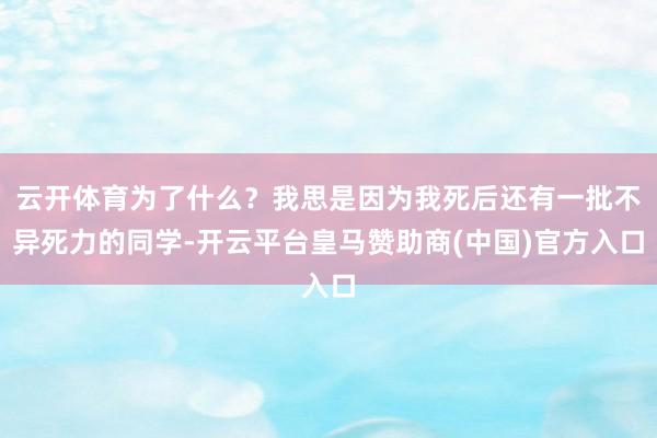 云开体育为了什么?我思是因为我死后还有一批不异死力的同学-开云平台皇马赞助商(中国)官方入口