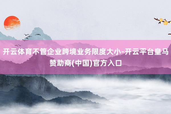 开云体育不管企业跨境业务限度大小-开云平台皇马赞助商(中国)官方入口