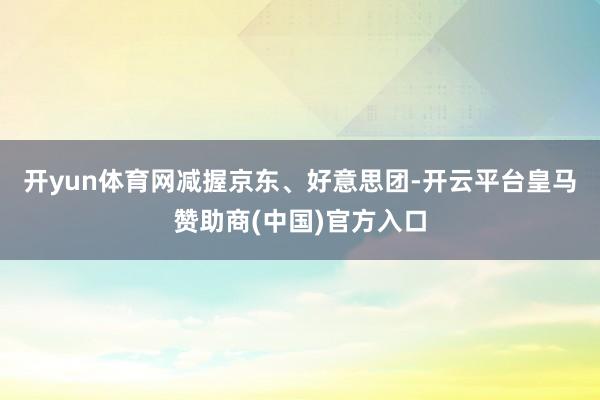 开yun体育网 减握京东、好意思团-开云平台皇马赞助商(中国)官方入口