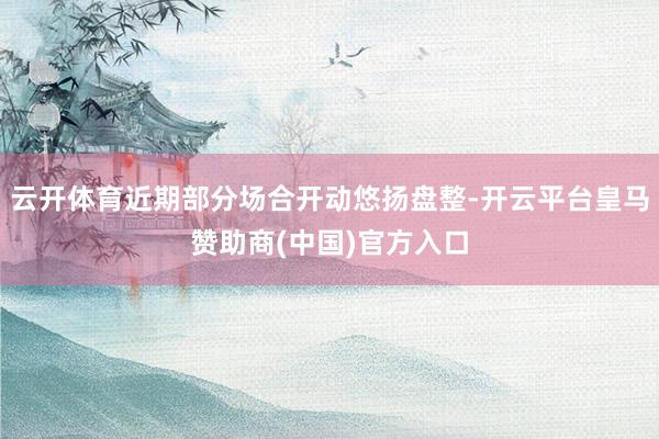 云开体育近期部分场合开动悠扬盘整-开云平台皇马赞助商(中国)官方入口