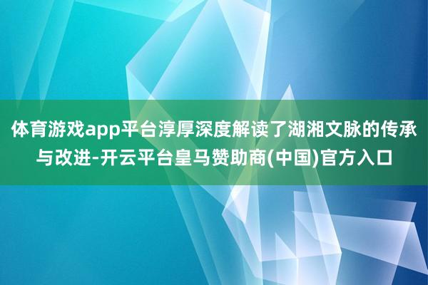 体育游戏app平台淳厚深度解读了湖湘文脉的传承与改进-开云平台皇马赞助商(中国)官方入口