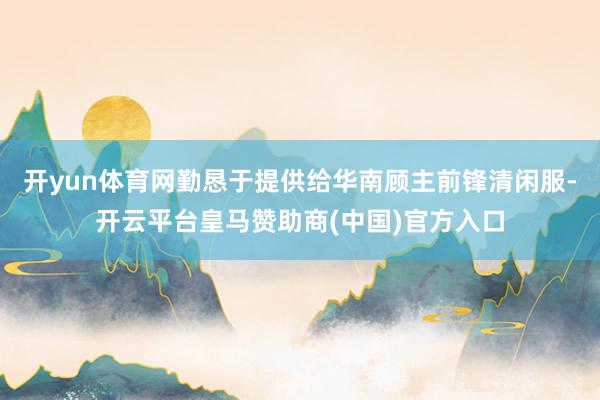 开yun体育网勤恳于提供给华南顾主前锋清闲服-开云平台皇马赞助商(中国)官方入口