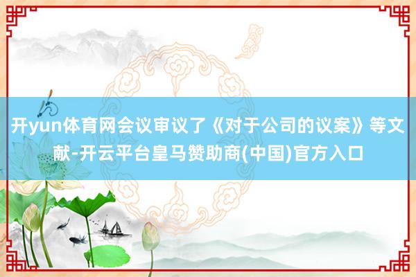 开yun体育网会议审议了《对于公司的议案》等文献-开云平台皇马赞助商(中国)官方入口