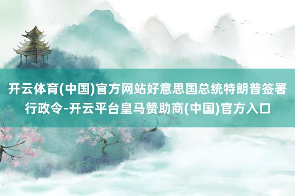 开云体育(中国)官方网站好意思国总统特朗普签署行政令-开云平台皇马赞助商(中国)官方入口