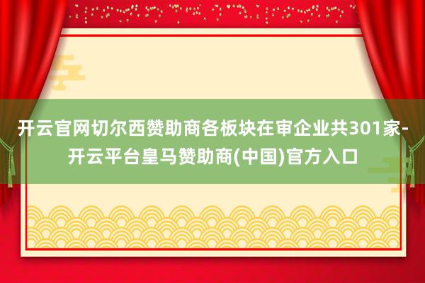 开云官网切尔西赞助商各板块在审企业共301家-开云平台皇马赞助商(中国)官方入口