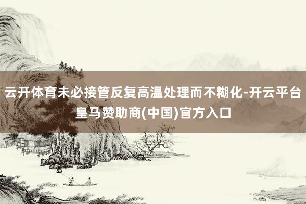 云开体育未必接管反复高温处理而不糊化-开云平台皇马赞助商(中国)官方入口
