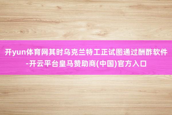 开yun体育网其时乌克兰特工正试图通过酬酢软件-开云平台皇马赞助商(中国)官方入口